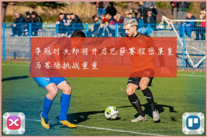 争冠对决即将开启巴萨赛程密集皇马客场挑战重重