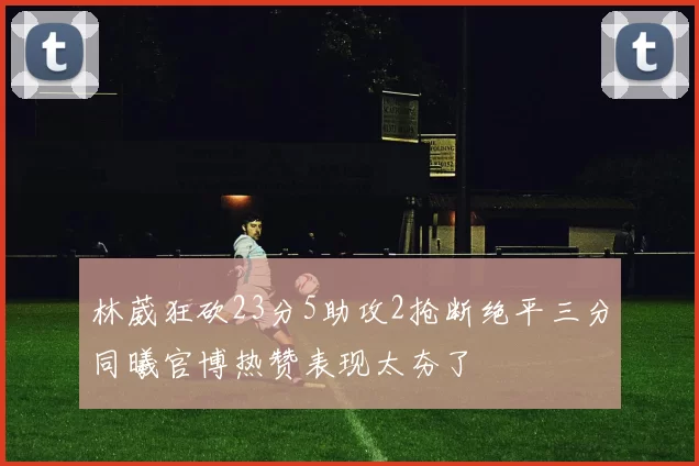 林葳狂砍23分5助攻2抢断绝平三分同曦官博热赞表现太夯了