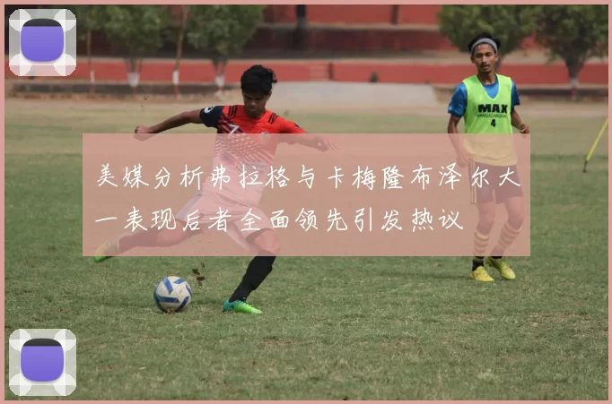 美媒分析弗拉格与卡梅隆布泽尔大一表现后者全面领先引发热议