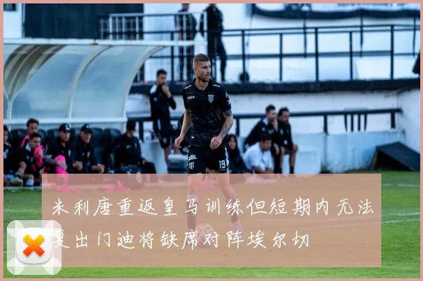 米利唐重返皇马训练但短期内无法复出门迪将缺席对阵埃尔切