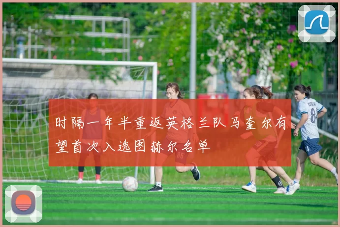 时隔一年半重返英格兰队马奎尔有望首次入选图赫尔名单