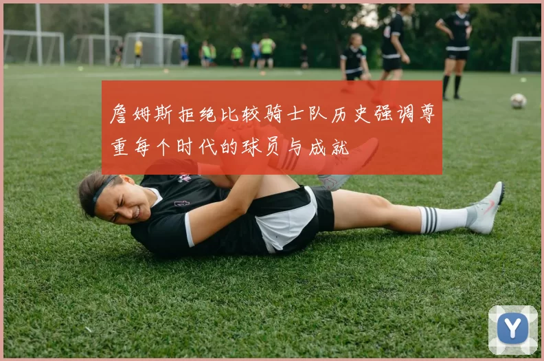 詹姆斯拒绝比较骑士队历史强调尊重每个时代的球员与成就