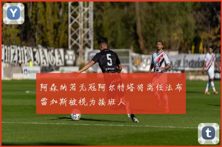 阿森纳若无冠阿尔特塔将离任法布雷加斯被视为接班人