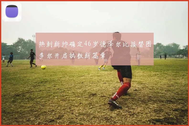 热刺新帅确定46岁德泽尔比接替图多尔开启执教新篇章