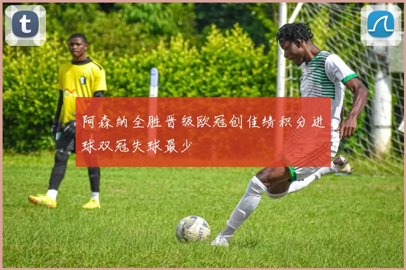 阿森纳全胜晋级欧冠创佳绩积分进球双冠失球最少