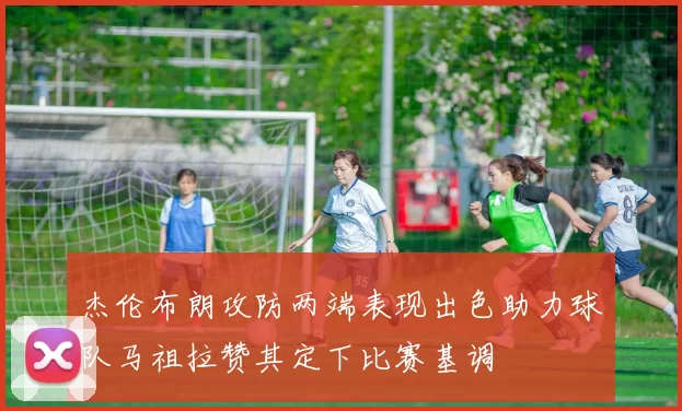 杰伦布朗攻防两端表现出色助力球队马祖拉赞其定下比赛基调