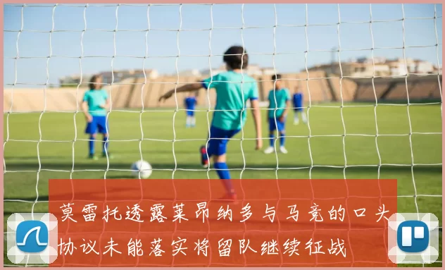 莫雷托透露莱昂纳多与马竞的口头协议未能落实将留队继续征战